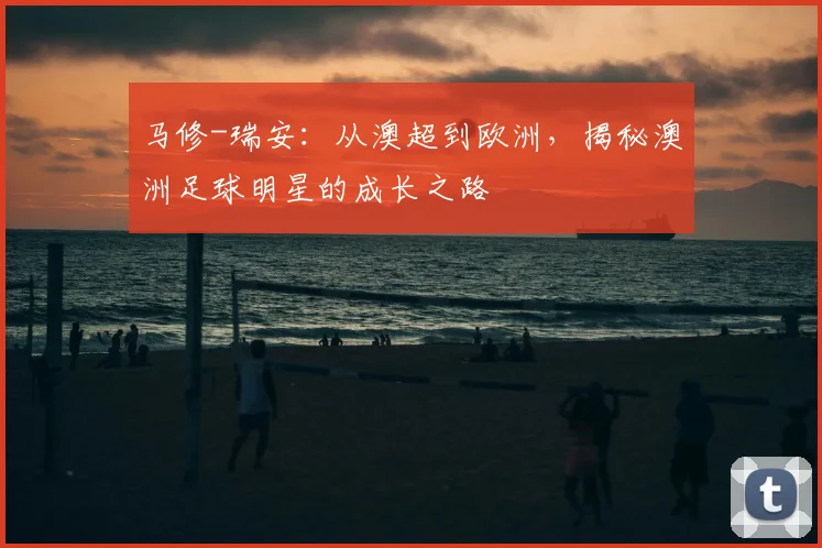 马修-瑞安:从澳超到欧洲,揭秘澳洲足球明星的成长之路