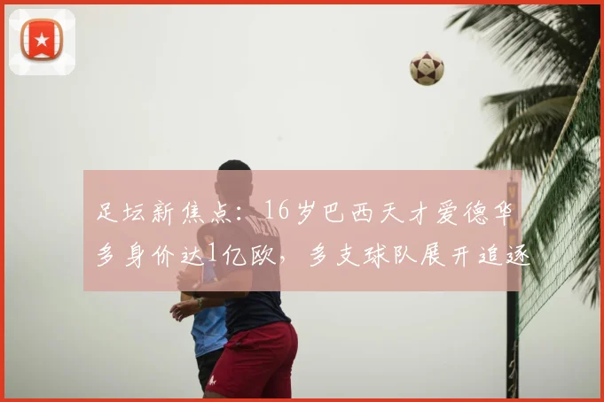 足坛新焦点:16岁巴西天才爱德华多身价达1亿欧,多支球队展开追逐