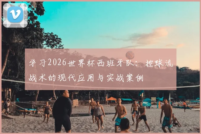 学习2026世界杯西班牙队:控球流战术的现代应用与实战案例