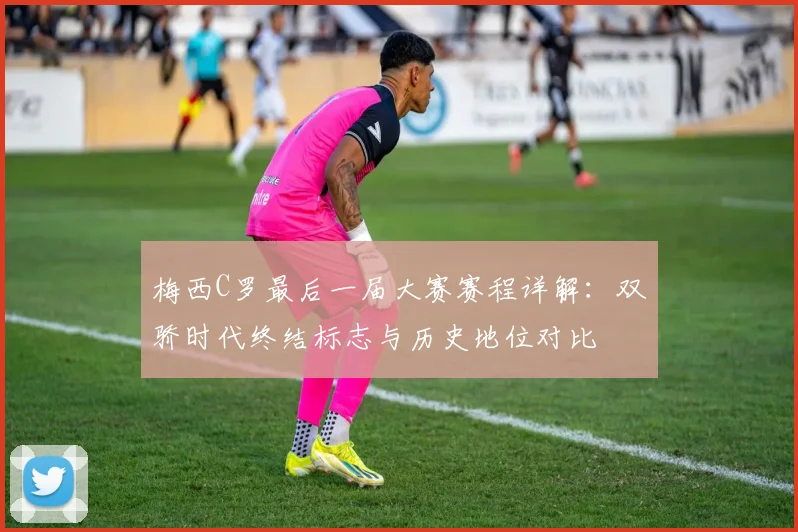梅西C罗最后一届大赛赛程详解:双骄时代终结标志与历史地位对比