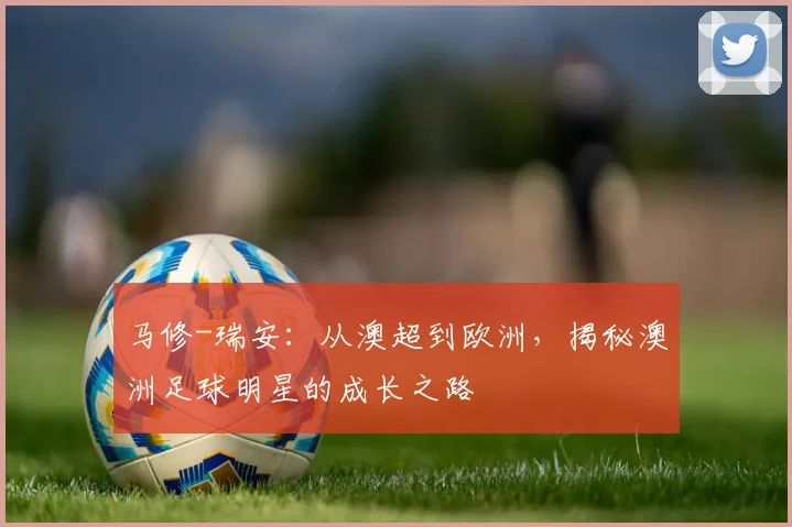 马修-瑞安:从澳超到欧洲,揭秘澳洲足球明星的成长之路
