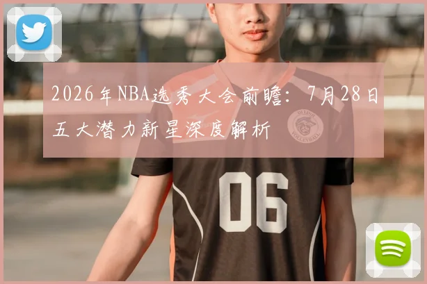 2026年NBA选秀大会前瞻:7月28日五大潜力新星深度解析