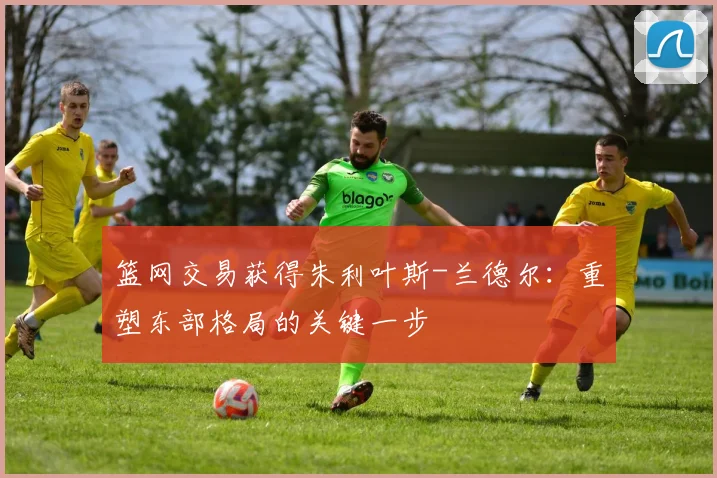 篮网交易获得朱利叶斯-兰德尔:重塑东部格局的关键一步