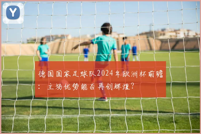 德国国家足球队2024年欧洲杯前瞻:主场优势能否再创辉煌?